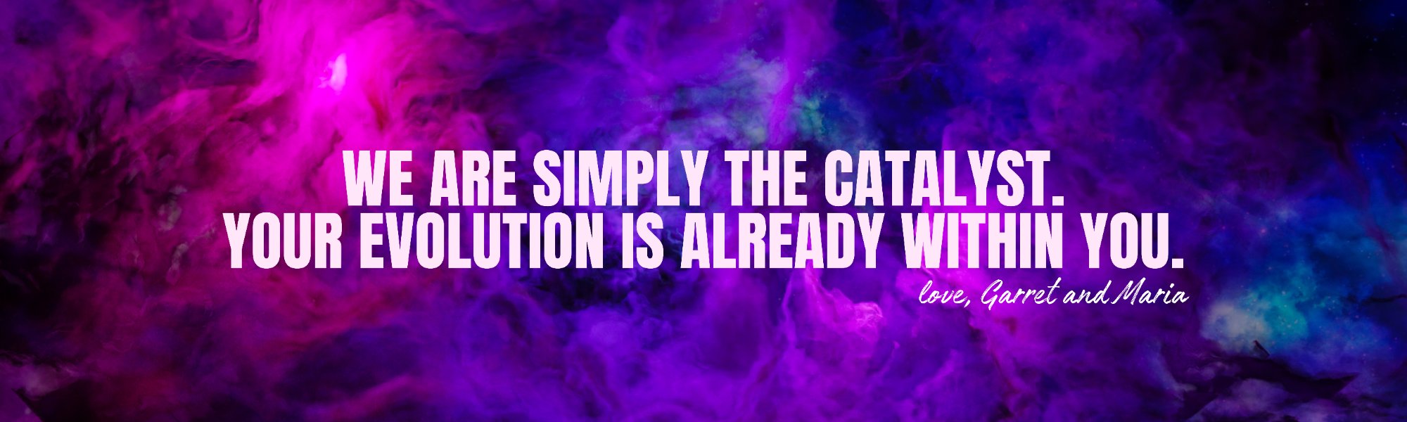 We are simply the catalyst. Your evolution is already within you. — Love, Garret and Maria